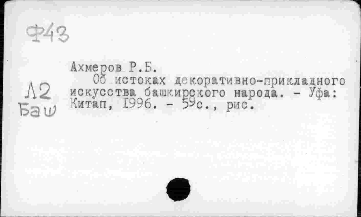 ﻿
Л2
БаїР
Ахмеров Р.Б.
Об истоках декоративно-прикладного искусства башкирского народа. - Уфа: Читап, 1996. - 5Ус., рис.